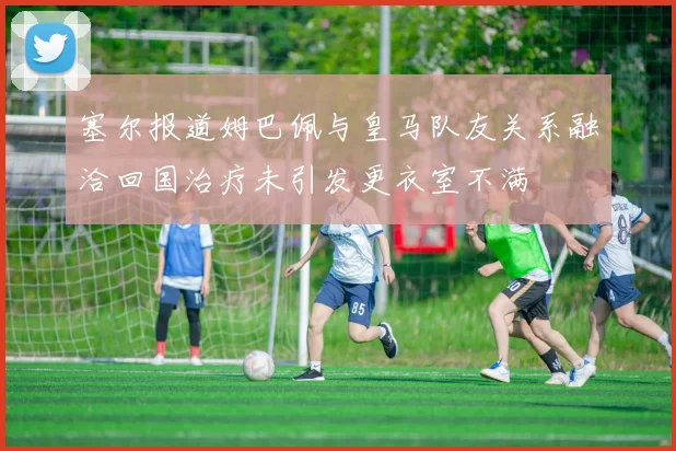 塞尔报道姆巴佩与皇马队友关系融洽回国治疗未引发更衣室不满