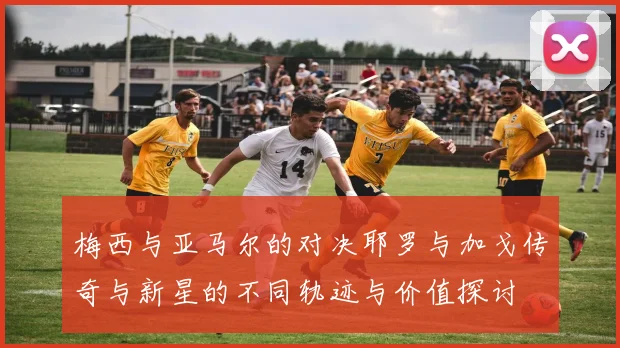 梅西与亚马尔的对决耶罗与加戈传奇与新星的不同轨迹与价值探讨