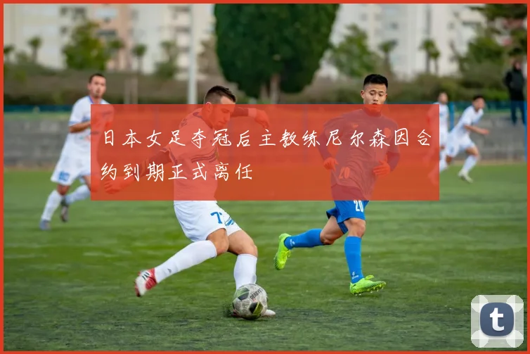 日本女足夺冠后主教练尼尔森因合约到期正式离任