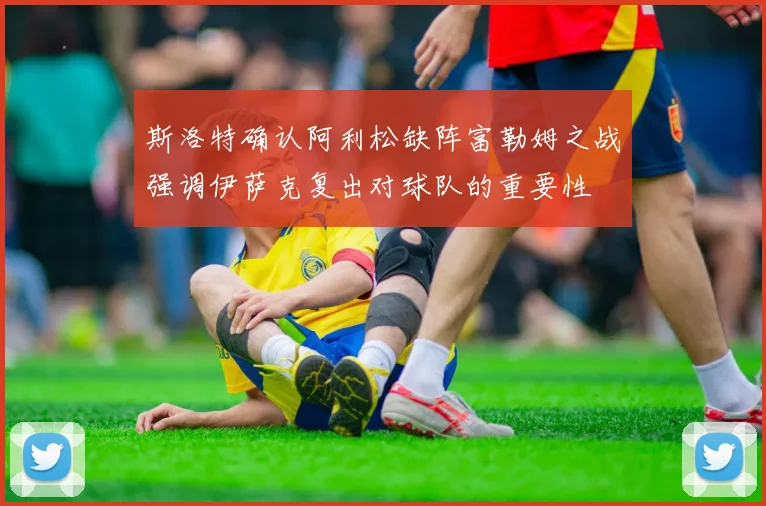 斯洛特确认阿利松缺阵富勒姆之战强调伊萨克复出对球队的重要性