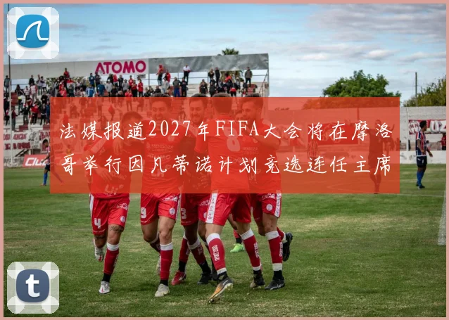 法媒报道2027年FIFA大会将在摩洛哥举行因凡蒂诺计划竞选连任主席