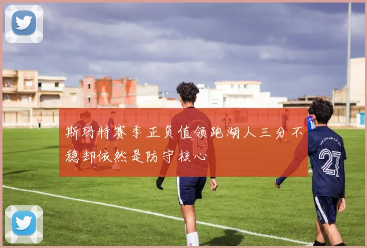 斯玛特赛季正负值领跑湖人三分不稳却依然是防守核心