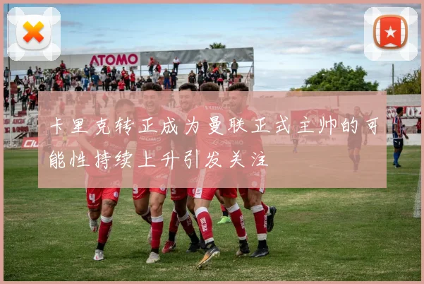 卡里克转正成为曼联正式主帅的可能性持续上升引发关注