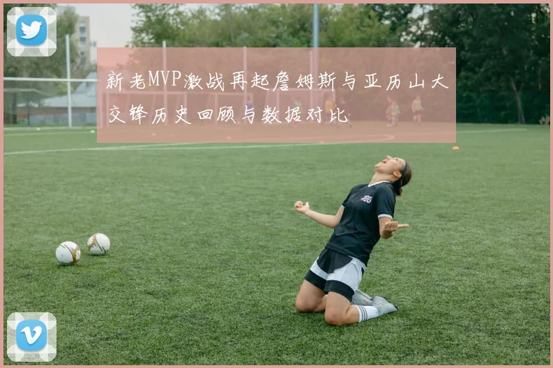 新老MVP激战再起詹姆斯与亚历山大交锋历史回顾与数据对比
